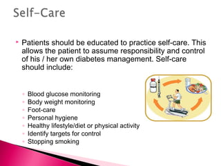  Patients should be educated to practice self-care. This
allows the patient to assume responsibility and control
of his / her own diabetes management. Self-care
should include:
◦ Blood glucose monitoring
◦ Body weight monitoring
◦ Foot-care
◦ Personal hygiene
◦ Healthy lifestyle/diet or physical activity
◦ Identify targets for control
◦ Stopping smoking
 