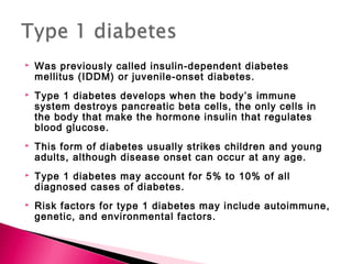  Was previously called insulin-dependent diabetes
mellitus (IDDM) or juvenile-onset diabetes.
 Type 1 diabetes develops when the body’s immune
system destroys pancreatic beta cells, the only cells in
the body that make the hormone insulin that regulates
blood glucose.
 This form of diabetes usually strikes children and young
adults, although disease onset can occur at any age.
 Type 1 diabetes may account for 5% to 10% of all
diagnosed cases of diabetes.
 Risk factors for type 1 diabetes may include autoimmune,
genetic, and environmental factors.
 