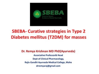 SBEBA- Curative strategies in Type 2
Diabetes mellitus (T2DM) for masses
Dr. Remya Krishnan MD PhD(Ayurveda)
Associative Professor& Head
Dept of Clinical Pharmacology,
Rajiv Gandhi Ayurveda Medical College, Mahe
drremyaraj@gmail.com
 