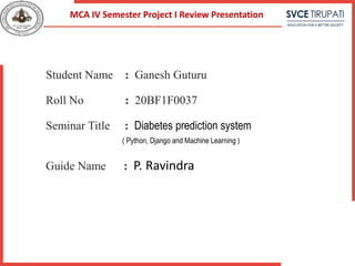 Student Name : Ganesh Guturu
Roll No : 20BF1F0037
Seminar Title : Diabetes prediction system
( Python, Django and Machine Learning )
Guide Name : P. Ravindra
MCA IV Semester Project I Review Presentation
 