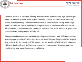 Diabetes mellitus is a chronic, lifelong disease caused by excessively high blood sugar
levels. Diabetes is a disease that affects the body's ability to produce the hormone
insulin, thereby making carbohydrate metabolism abnormal and raising blood sugar
levels. As reported by the World Health Organization in 2020 were 463 millions are
with diabetes, 1.5 million deaths, the report indicates that is not difficult to guess how
much diabetes is very serious and chronic.
Many researchers conduct experiments to diagnose diseases using different machine
learning approach classification algorithms such as K-Nearest Neighbor (KNN), Logistic
Regression (LR), Decision Tree (DT), Support Vector Machine (SVM), Gradient Boosting
(GB) and Random Forest (RF) because researchers have proven demonstrated that
machine learning algorithms are more effective.
Introduction
 
