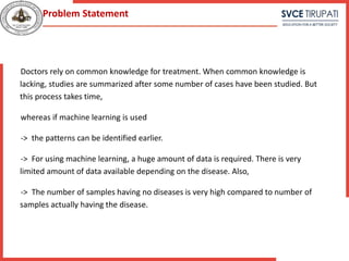 Doctors rely on common knowledge for treatment. When common knowledge is
lacking, studies are summarized after some number of cases have been studied. But
this process takes time,
whereas if machine learning is used
-> the patterns can be identified earlier.
-> For using machine learning, a huge amount of data is required. There is very
limited amount of data available depending on the disease. Also,
-> The number of samples having no diseases is very high compared to number of
samples actually having the disease.
Problem Statement
 