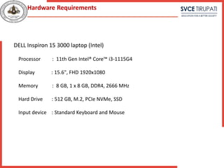 DELL Inspiron 15 3000 laptop (Intel)
Processor : 11th Gen Intel® Core™ i3-1115G4
Display : 15.6", FHD 1920x1080
Memory : 8 GB, 1 x 8 GB, DDR4, 2666 MHz
Hard Drive : 512 GB, M.2, PCIe NVMe, SSD
Input device : Standard Keyboard and Mouse
Hardware Requirements
 