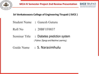 Student Name : Ganesh Guturu
Roll No : 20BF1F0037
Seminar Title : Diabetes prediction system
( Python, Django and Machine Learning )
Guide Name : S. Narasimhulu
MCA IV Semester Project 2nd Review Presentation
Sri Venkateswara College of Engineering Tirupati ( SVCE )
 