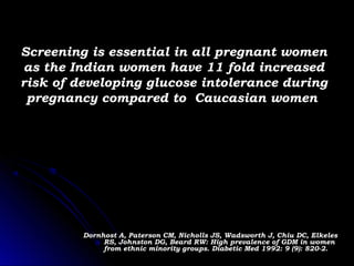 Screening is essential in all pregnant women
as the Indian women have 11 fold increased
risk of developing glucose intolerance during
 pregnancy compared to Caucasian women




         Dornhost A, Paterson CM, Nicholls JS, Wadsworth J, Chiu DC, Elkeles
              RS, Johnston DG, Beard RW: High prevalence of GDM in women
              from ethnic minority groups. Diabetic Med 1992: 9 (9): 820-2.
 