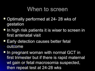 When to screen
 Optimally   performed at 24- 28 wks of
  gestation
 In high risk patients it is wiser to screen in
  first antenatal visit
 Early detection causes better fetal
  outcome
 In pregnant woman with normal GCT in
  first trimester but if there is rapid maternal
  wt gain or fetal macrosomia suspected,
  then repeat test at 24-28 wks
 