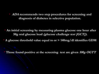 •   ADA recommends two step procedures for screening and
            diagnosis of diabetes in selective population.


•   An initial screening by measuring plasma glucose one hour after
         50g oral glucose load (glucose challenge test [GCT]).
• A glucose threshold value equal to or > 140mg/dl identifies GDM


• Those found positive at the screening test are given 100g OGTT
 