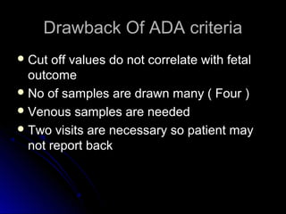 Drawback Of ADA criteria
 Cut off values do not correlate with fetal
  outcome
 No of samples are drawn many ( Four )
 Venous samples are needed
 Two visits are necessary so patient may
  not report back
 