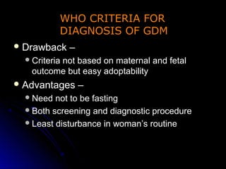 WHO CRITERIA FOR
           DIAGNOSIS OF GDM
 Drawback     –
   Criteria
         not based on maternal and fetal
   outcome but easy adoptability
 Advantages       –
   Need  not to be fasting
   Both screening and diagnostic procedure
   Least disturbance in woman’s routine
 