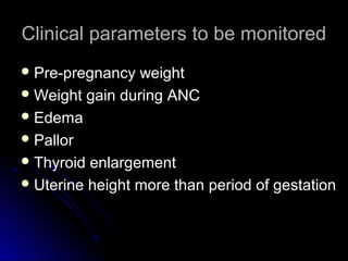 Clinical parameters to be monitored
 Pre-pregnancy  weight
 Weight gain during ANC
 Edema
 Pallor
 Thyroid enlargement
 Uterine height more than period of gestation
 