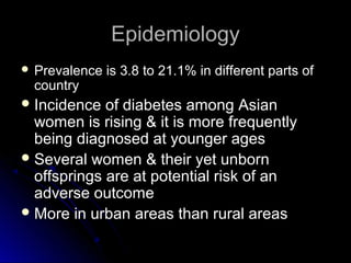 Epidemiology
 Prevalence   is 3.8 to 21.1% in different parts of
 country
 Incidence  of diabetes among Asian
  women is rising & it is more frequently
  being diagnosed at younger ages
 Several women & their yet unborn
  offsprings are at potential risk of an
  adverse outcome
 More in urban areas than rural areas
 