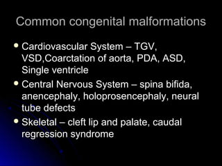 Common congenital malformations
 Cardiovascular    System – TGV,
  VSD,Coarctation of aorta, PDA, ASD,
  Single ventricle
 Central Nervous System – spina bifida,
  anencephaly, holoprosencephaly, neural
  tube defects
 Skeletal – cleft lip and palate, caudal
  regression syndrome
 