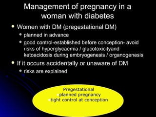 Management of pregnancy in a
          woman with diabetes
 Women       with DM (pregestational DM)
    planned   in advance
    good control-established before conception- avoid
     risks of hyperglycaemia / glucotoxicityand
     ketoacidosis during embryogenesis / organogenesis
 If   it occurs accidentally or unaware of DM
    risks   are explained


                        Pregestational
                     •planned pregnancy
                 •tight control at conception
 