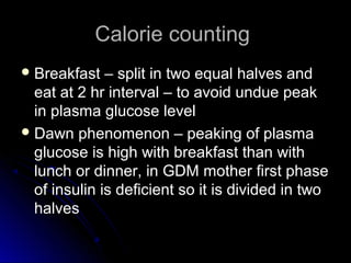 Calorie counting
 Breakfast   – split in two equal halves and
  eat at 2 hr interval – to avoid undue peak
  in plasma glucose level
 Dawn phenomenon – peaking of plasma
  glucose is high with breakfast than with
  lunch or dinner, in GDM mother first phase
  of insulin is deficient so it is divided in two
  halves
 