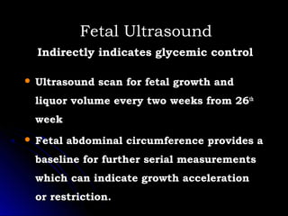 Fetal Ultrasound
    Indirectly indicates glycemic control

   Ultrasound scan for fetal growth and
    liquor volume every two weeks from 26th
    week
   Fetal abdominal circumference provides a
    baseline for further serial measurements
    which can indicate growth acceleration
    or restriction.
 