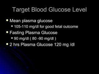 Target Blood Glucose Level
 Mean    plasma glucose
   105-110   mg/dl for good fetal outcome
 Fasting   Plasma Glucose
   90   mg/dl ( 80 -90 mg/dl )
2   hrs Plasma Glucose 120 mg /dl
 