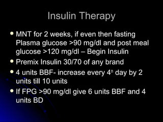 Insulin Therapy
 MNT   for 2 weeks, if even then fasting
  Plasma glucose >90 mg/dl and post meal
  glucose >120 mg/dl – Begin Insulin
 Premix Insulin 30/70 of any brand
 4 units BBF- increase every 4 th day by 2
  units till 10 units
 If FPG >90 mg/dl give 6 units BBF and 4
  units BD
 