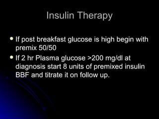 Insulin Therapy

 If post breakfast glucose is high begin with
  premix 50/50
 If 2 hr Plasma glucose >200 mg/dl at
  diagnosis start 8 units of premixed insulin
  BBF and titrate it on follow up.
 