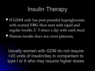 Insulin Therapy
 If GDM only has post prandial hyperglycemia
  with normal FBG then start with rapid and
  regular insulin 2- 3 times a day with each meal.
 Human insulin does not cross placenta.



 Usually women with GDM do not require
  >20 units of insulin/day in comparison to
 type I or II who may require higher doses
 