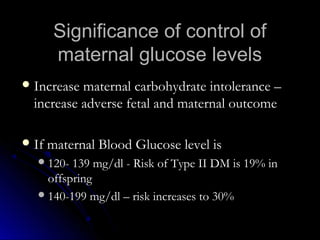 Significance of control of
     maternal glucose levels
 Increase maternal carbohydrate intolerance –
  increase adverse fetal and maternal outcome

 If maternal Blood Glucose level is
   120- 139 mg/dl - Risk of Type II DM is 19% in
    offspring
   140-199 mg/dl – risk increases to 30%
 