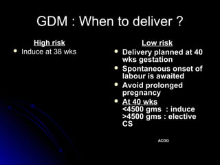 GDM : When to deliver ?
        High risk               Low risk
   Induce at 38 wks      Delivery planned at 40
                           wks gestation
                          Spontaneous onset of
                           labour is awaited
                          Avoid prolonged
                           pregnancy
                          At 40 wks
                           <4500 gms : induce
                           >4500 gms : elective
                           CS

                                    ACOG
 