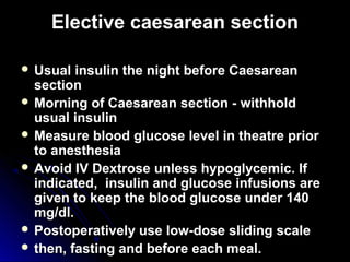 Elective caesarean section

 Usual  insulin the night before Caesarean
  section
 Morning of Caesarean section - withhold
  usual insulin
 Measure blood glucose level in theatre prior
  to anesthesia
 Avoid IV Dextrose unless hypoglycemic. If
  indicated, insulin and glucose infusions are
  given to keep the blood glucose under 140
  mg/dl.
 Postoperatively use low-dose sliding scale
 then, fasting and before each meal.
 
