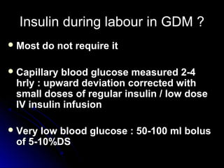 Insulin during labour in GDM ?
 Most   do not require it

 Capillaryblood glucose measured 2-4
 hrly : upward deviation corrected with
 small doses of regular insulin / low dose
 IV insulin infusion

 Very low blood glucose : 50-100 ml bolus
 of 5-10%DS
 