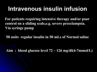 Intravenous insulin infusion
For patients requiring intensive therapy and/or poor
control on a sliding scale,e.g. severe preeclampsia.
Via syringe pump

50 units regular insulin in 50 mLs of Normal saline


Aim : blood glucose level 72 – 126 mg/dl(4-7mmol/L)
 