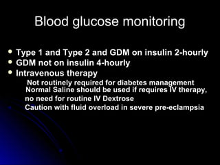 Blood glucose monitoring

 Type  1 and Type 2 and GDM on insulin 2-hourly
 GDM not on insulin 4-hourly
 Intravenous therapy
    Not routinely required for diabetes management
    Normal Saline should be used if requires IV therapy,
    no need for routine IV Dextrose
    Caution with fluid overload in severe pre-eclampsia
 