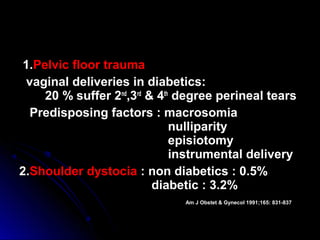 1.Pelvic floor trauma
  vaginal deliveries in diabetics:
     20 % suffer 2nd,3rd & 4th degree perineal tears
   Predisposing factors : macrosomia
                              nulliparity
                              episiotomy
                              instrumental delivery
2.Shoulder dystocia : non diabetics : 0.5%
                          diabetic : 3.2%
                               Am J Obstet & Gynecol 1991;165: 831-837
 