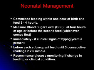 Neonatal Management

 Commence     feeding within one hour of birth and
  feed 3 - 4 hourly.
 Measure Blood Sugar Level (BSL) : at four hours
  of age or before the second feed (whichever
  comes first)
 immediately - if clinical signs of hypoglycemia
  present
 before each subsequent feed until 3 consecutive
  readings ≥ 2.6 mmol/L
 Recommence glucose monitoring if change in
  feeding or clinical condition.
 