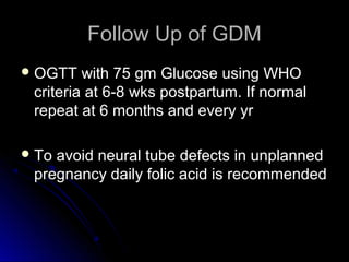 Follow Up of GDM
 OGTT   with 75 gm Glucose using WHO
 criteria at 6-8 wks postpartum. If normal
 repeat at 6 months and every yr

 Toavoid neural tube defects in unplanned
 pregnancy daily folic acid is recommended
 