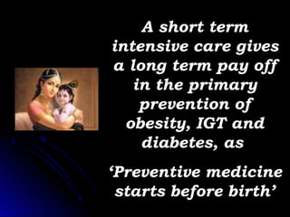 A short term
intensive care gives
a long term pay off
   in the primary
    prevention of
  obesity, IGT and
    diabetes, as
‘Preventive medicine
 starts before birth’
 