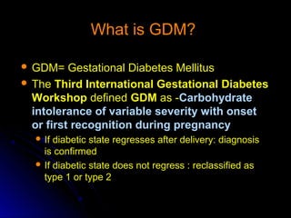 What is GDM?

 GDM=    Gestational Diabetes Mellitus
 The Third International Gestational Diabetes
  Workshop defined GDM as -Carbohydrate
  intolerance of variable severity with onset
  or first recognition during pregnancy
   If diabetic state regresses after delivery: diagnosis
    is confirmed
   If diabetic state does not regress : reclassified as
    type 1 or type 2
 