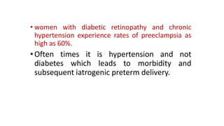 • women with diabetic retinopathy and chronic
hypertension experience rates of preeclampsia as
high as 60%.

• Often times it is hypertension and not
diabetes which leads to morbidity and
subsequent iatrogenic preterm delivery.

 