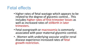 Fetal effects
• higher rates of fetal wastage which appears to be
related to the degree of glycemic control, . This
includes higher rates of first-trimester losses as
well as increased rates of stillbirth in later
trimesters.
• Fetal overgrowth or macrosomia is commonly
associated with poor maternal glycemic control.
• . Women with underlying vascular and/or renal
disease experience increased rates of fetal
growth restriction.

 