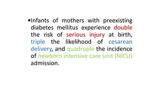 •Infants of mothers with preexisting
diabetes mellitus experience double
the risk of serious injury at birth,
triple the likelihood of cesarean
delivery, and quadruple the incidence
of newborn intensive care unit (NICU)
admission.

 