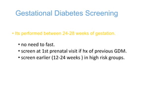 Gestational Diabetes Screening
• Its performed between 24-28 weeks of gestation.

• no need to fast.
• screen at 1st prenatal visit if hx of previous GDM.
• screen earlier (12-24 weeks ) in high risk groups.

 