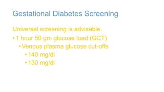 Gestational Diabetes Screening
Universal screening is advisable.
• 1 hour 50 gm glucose load (GCT)
• Venous plasma glucose cut-offs
• 140 mg/dl
• 130 mg/dl

 