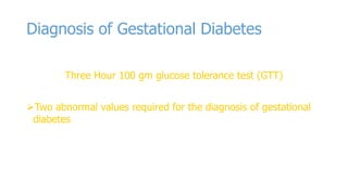 Diagnosis of Gestational Diabetes
Three Hour 100 gm glucose tolerance test (GTT)
Two abnormal values required for the diagnosis of gestational
diabetes

 