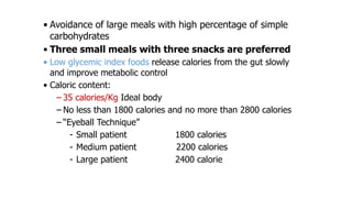 • Avoidance of large meals with high percentage of simple
carbohydrates
• Three small meals with three snacks are preferred
• Low glycemic index foods release calories from the gut slowly
and improve metabolic control
• Caloric content:
– 35 calories/Kg Ideal body
– No less than 1800 calories and no more than 2800 calories
– “Eyeball Technique”
- Small patient
1800 calories
- Medium patient
2200 calories
- Large patient
2400 calorie

 