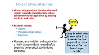 Role of physical activity
• Women with gestational diabetes often need
regular, moderate physical activity to help
control their blood sugar levels by allowing
insulin to work better.
Caution

• Examples include:
• Walking
• Prenatal aerobics classes
• Swimming

• However, a consultation and approval by
a health care provider is needed before
beginning any physical activity during
pregnancy.
28

Keep in mind that
it may take 2 to
4 weeks before
physical activity
has an effect on
blood sugar
levels2006
PBRC .

 