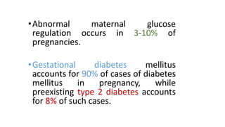 • Abnormal
maternal
glucose
regulation occurs in 3-10% of
pregnancies.
• Gestational
diabetes
mellitus
accounts for 90% of cases of diabetes
mellitus
in
pregnancy,
while
preexisting type 2 diabetes accounts
for 8% of such cases.

 
