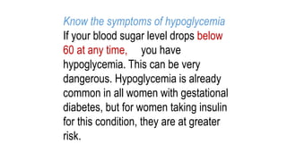 Know the symptoms of hypoglycemia
If your blood sugar level drops below
60 at any time, you have
hypoglycemia. This can be very
dangerous. Hypoglycemia is already
common in all women with gestational
diabetes, but for women taking insulin
for this condition, they are at greater
risk.

 