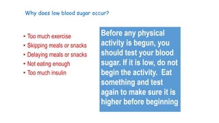 Why does low blood sugar occur?

• Too much exercise
• Skipping meals or snacks
• Delaying meals or snacks
• Not eating enough
• Too much insulin

 