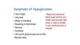 Symptoms of Hypoglycemia
• Very hungry
* Report any abnormal
blood sugar level to your
• Very tired
health care provider right
• Shaky or trembling
away, in case a change
• Sweating or clamminess
in your treatment plan is
• Nervous
needed.
• Confused
• Like you’re going to pass out or faint
• Blurred vision

 