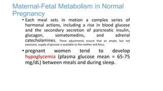 Maternal-Fetal Metabolism in Normal
Pregnancy

• Each meal sets in motion a complex series of
hormonal actions, including a rise in blood glucose
and the secondary secretion of pancreatic insulin,
glucagon,
somatomedins,
and
adrenal
catecholamines. These adjustments ensure that an ample, but not
excessive, supply of glucose is available to the mother and fetus.

• pregnant
women
tend
to
develop
hypoglycemia (plasma glucose mean = 65-75
mg/dL) between meals and during sleep.

 
