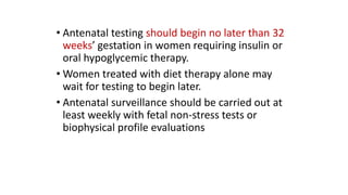 • Antenatal testing should begin no later than 32
weeks’ gestation in women requiring insulin or
oral hypoglycemic therapy.
• Women treated with diet therapy alone may
wait for testing to begin later.
• Antenatal surveillance should be carried out at
least weekly with fetal non-stress tests or
biophysical profile evaluations

 