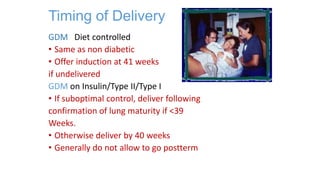 Timing of Delivery
GDM Diet controlled
• Same as non diabetic
• Offer induction at 41 weeks
if undelivered
GDM on Insulin/Type II/Type I
• If suboptimal control, deliver following
confirmation of lung maturity if <39
Weeks.
• Otherwise deliver by 40 weeks
• Generally do not allow to go postterm

 