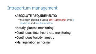 Intrapartum management
• ABSOLUTE REQUIREMENTS:
–Maintain plasma glucose 80 – 110 mg/dl with iv
dextrose and insulin infusion

• Hourly glucose monitoring

• Continuous fetal heart rate monitoring
• Continuous tocodynametry
• Manage labor as normal

 